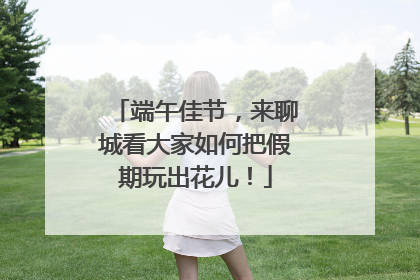 端午佳节，来聊城看大家如何把假期玩出花儿！